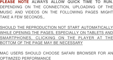 PLEASE NOTE ALWAYS ALLOW QUICK TIME TO RUN. DEPENDING ON THE CONNECTION, UPLOADING OF THE MUSIC AND VIDEOS ON THE FOLLOWING PAGES MIGHT TAKE A FEW SECONDS,.

SHOULD THE REPRODUCTION NOT START AUTOMATICALLY WHILE OPENING THE PAGES, ESPECIALLY ON TABLETS AND SMARTPHONES, CLICKING ON THE PLAYER AT THE BOTTOM OF THE PAGE MAY BE NECESSARY

MAC USERS SHOULD CHOOSE SAFARI BROWSER FOR AN OPTIMIZED PERFORMANCE
